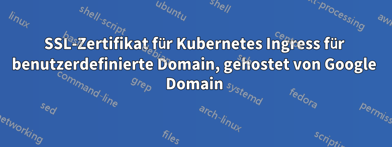SSL-Zertifikat für Kubernetes Ingress für benutzerdefinierte Domain, gehostet von Google Domain