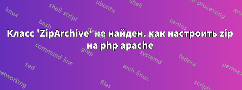 Класс 'ZipArchive' не найден. как настроить zip на php apache
