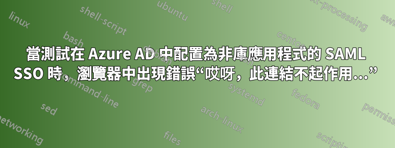 當測試在 Azure AD 中配置為非庫應用程式的 SAML SSO 時，瀏覽器中出現錯誤“哎呀，此連結不起作用...”