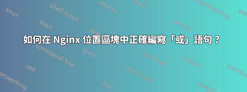 如何在 Nginx 位置區塊中正確編寫「或」語句？