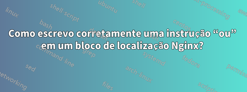 Como escrevo corretamente uma instrução “ou” em um bloco de localização Nginx?