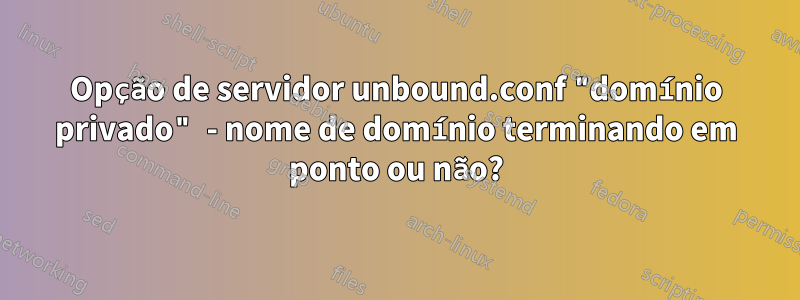 Opção de servidor unbound.conf "domínio privado" - nome de domínio terminando em ponto ou não?