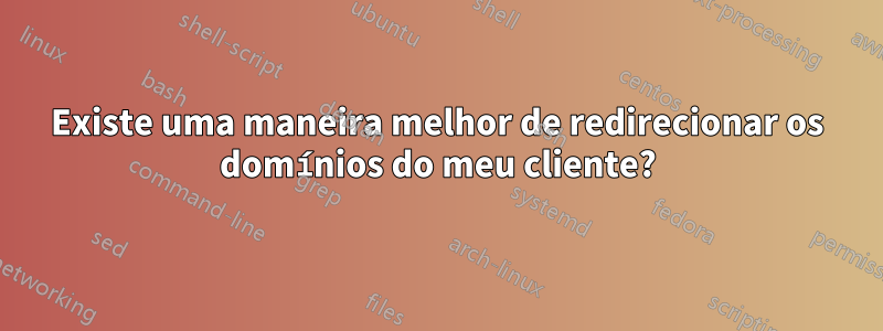 Existe uma maneira melhor de redirecionar os domínios do meu cliente?