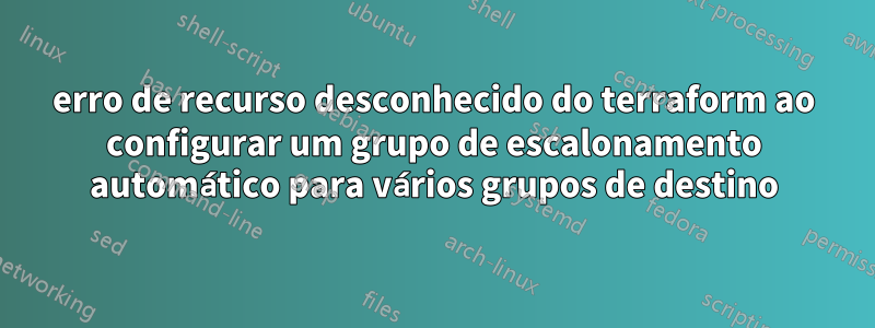 erro de recurso desconhecido do terraform ao configurar um grupo de escalonamento automático para vários grupos de destino