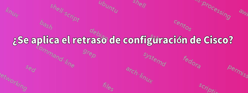 ¿Se aplica el retraso de configuración de Cisco?