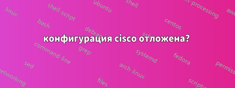 конфигурация cisco отложена?