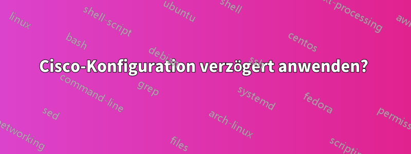 Cisco-Konfiguration verzögert anwenden?