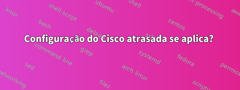 Configuração do Cisco atrasada se aplica?