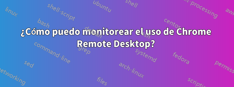 ¿Cómo puedo monitorear el uso de Chrome Remote Desktop?