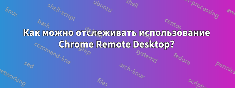 Как можно отслеживать использование Chrome Remote Desktop?