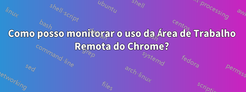 Como posso monitorar o uso da Área de Trabalho Remota do Chrome?