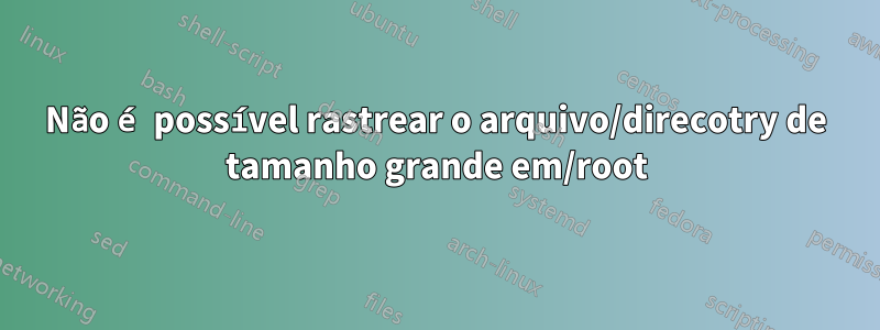 Não é possível rastrear o arquivo/direcotry de tamanho grande em/root