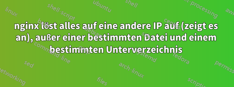 nginx löst alles auf eine andere IP auf (zeigt es an), außer einer bestimmten Datei und einem bestimmten Unterverzeichnis