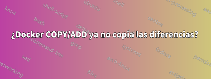 ¿Docker COPY/ADD ya no copia las diferencias?