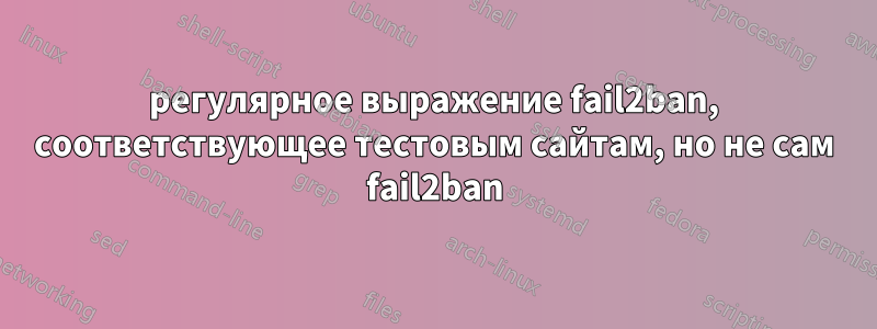 регулярное выражение fail2ban, соответствующее тестовым сайтам, но не сам fail2ban