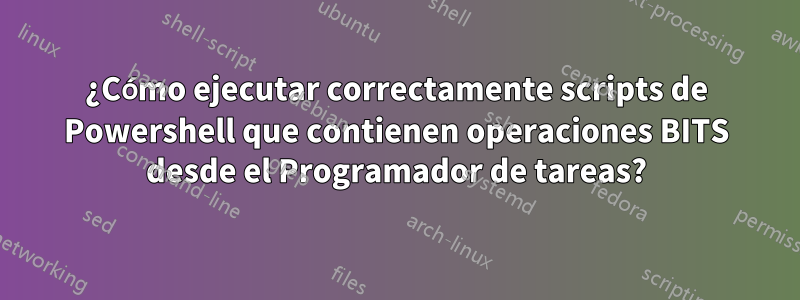 ¿Cómo ejecutar correctamente scripts de Powershell que contienen operaciones BITS desde el Programador de tareas?