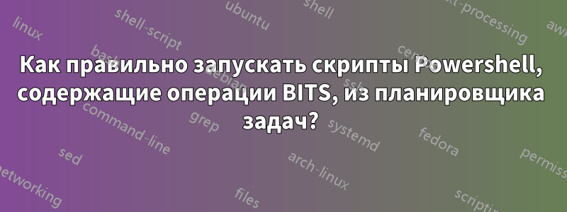 Как правильно запускать скрипты Powershell, содержащие операции BITS, из планировщика задач?