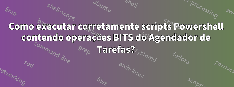Como executar corretamente scripts Powershell contendo operações BITS do Agendador de Tarefas?