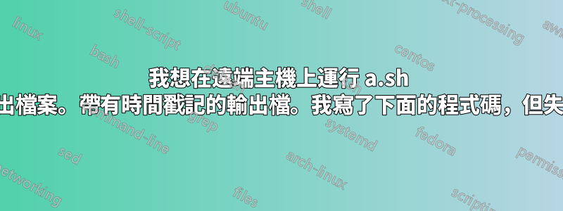 我想在遠端主機上運行 a.sh 並獲取所有輸出檔案。帶有時間戳記的輸出檔。我寫了下面的程式碼，但失敗並出現錯誤