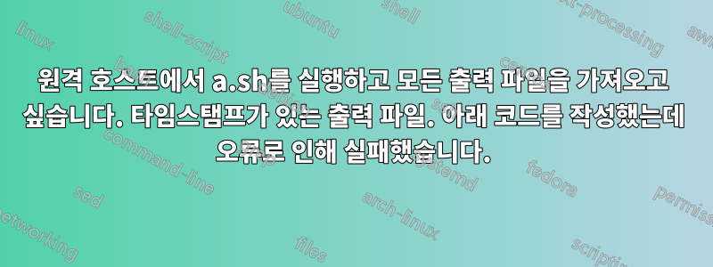 원격 호스트에서 a.sh를 실행하고 모든 출력 파일을 가져오고 싶습니다. 타임스탬프가 있는 출력 파일. 아래 코드를 작성했는데 오류로 인해 실패했습니다.