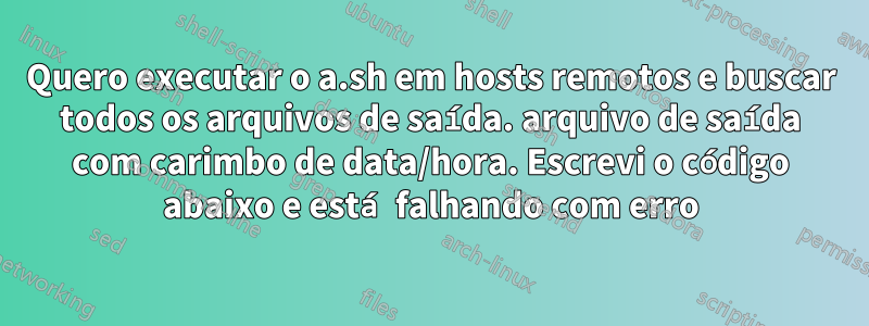 Quero executar o a.sh em hosts remotos e buscar todos os arquivos de saída. arquivo de saída com carimbo de data/hora. Escrevi o código abaixo e está falhando com erro