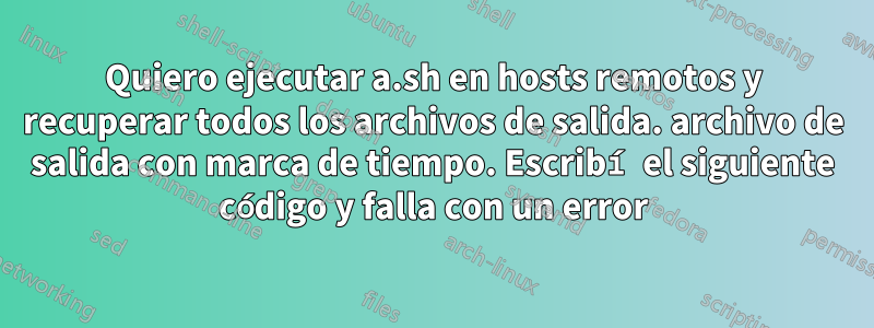 Quiero ejecutar a.sh en hosts remotos y recuperar todos los archivos de salida. archivo de salida con marca de tiempo. Escribí el siguiente código y falla con un error
