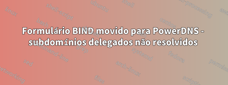 Formulário BIND movido para PowerDNS - subdomínios delegados não resolvidos