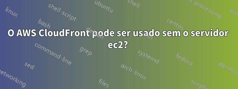 O AWS CloudFront pode ser usado sem o servidor ec2?