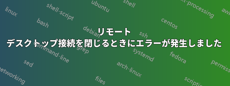 リモート デスクトップ接続を閉じるときにエラーが発生しました