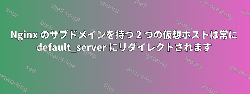 Nginx のサブドメインを持つ 2 つの仮想ホストは常に default_server にリダイレクトされます