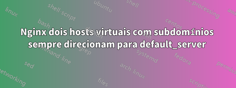 Nginx dois hosts virtuais com subdomínios sempre direcionam para default_server