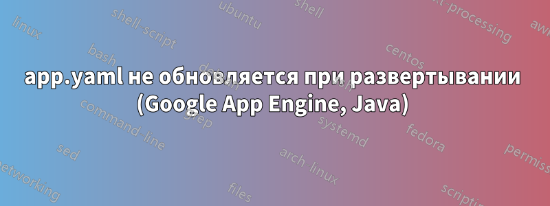 app.yaml не обновляется при развертывании (Google App Engine, Java)