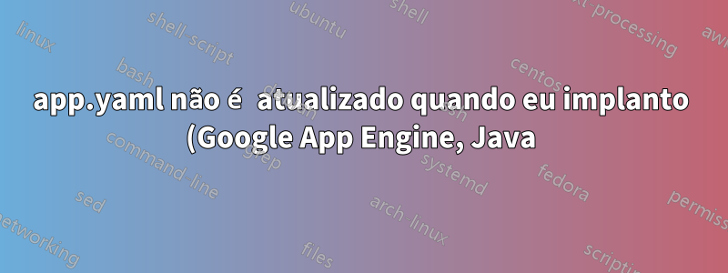 app.yaml não é atualizado quando eu implanto (Google App Engine, Java)