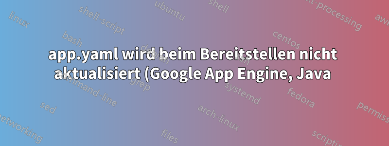 app.yaml wird beim Bereitstellen nicht aktualisiert (Google App Engine, Java)