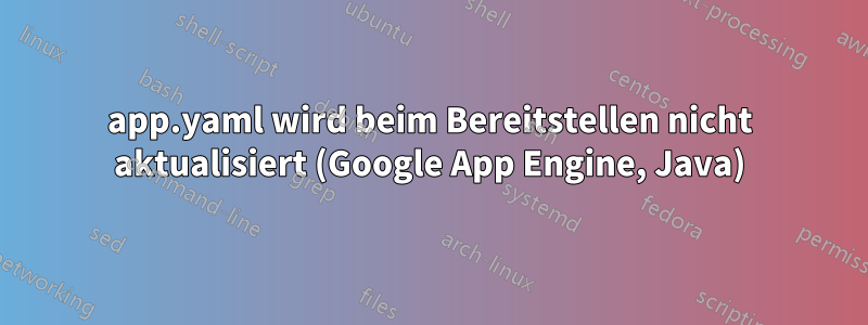 app.yaml wird beim Bereitstellen nicht aktualisiert (Google App Engine, Java)