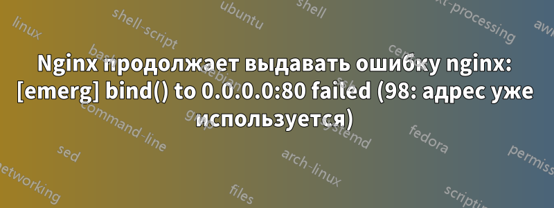 Nginx продолжает выдавать ошибку nginx: [emerg] bind() to 0.0.0.0:80 failed (98: адрес уже используется)