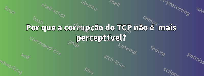 Por que a corrupção do TCP não é mais perceptível?