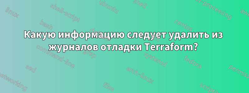 Какую информацию следует удалить из журналов отладки Terraform?