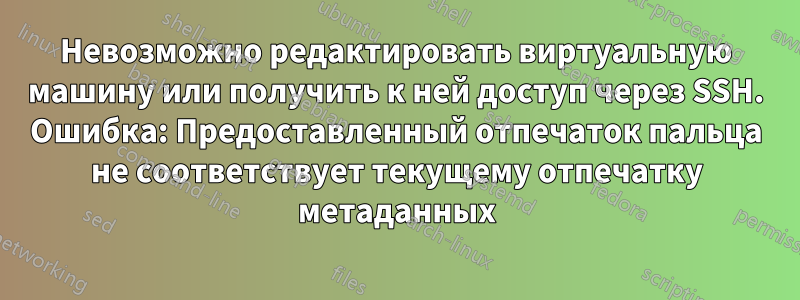 Невозможно редактировать виртуальную машину или получить к ней доступ через SSH. Ошибка: Предоставленный отпечаток пальца не соответствует текущему отпечатку метаданных