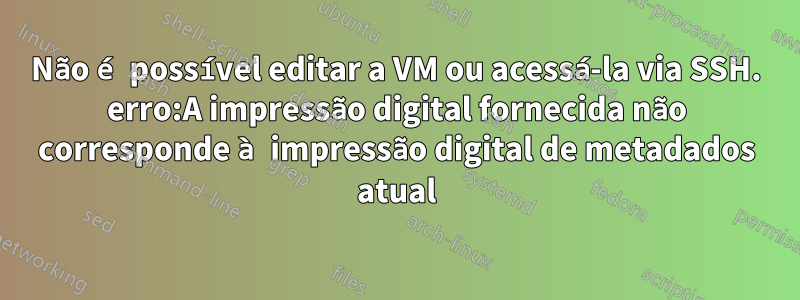 Não é possível editar a VM ou acessá-la via SSH. erro:A impressão digital fornecida não corresponde à impressão digital de metadados atual
