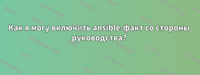 Как я могу включить ansible-факт со стороны руководства?