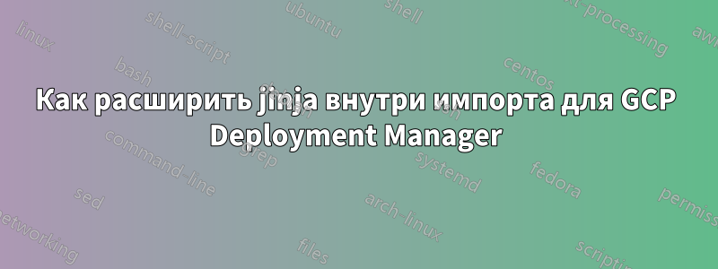 Как расширить jinja внутри импорта для GCP Deployment Manager