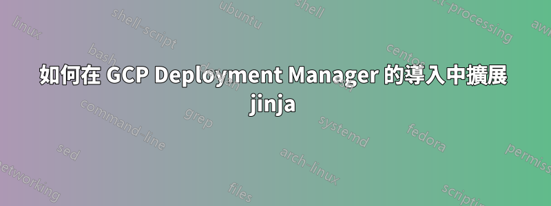 如何在 GCP Deployment Manager 的導入中擴展 jinja