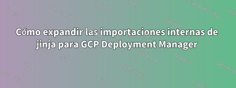 Cómo expandir las importaciones internas de jinja para GCP Deployment Manager