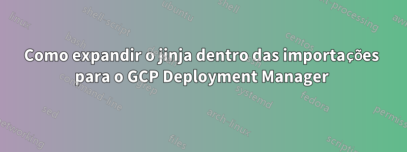 Como expandir o jinja dentro das importações para o GCP Deployment Manager