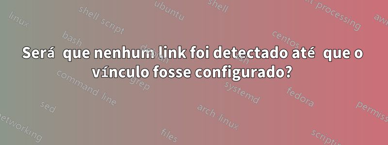 Será que nenhum link foi detectado até que o vínculo fosse configurado?