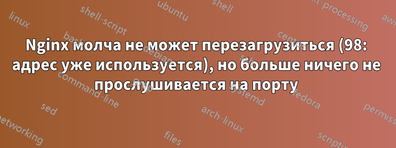 Nginx молча не может перезагрузиться (98: адрес уже используется), но больше ничего не прослушивается на порту