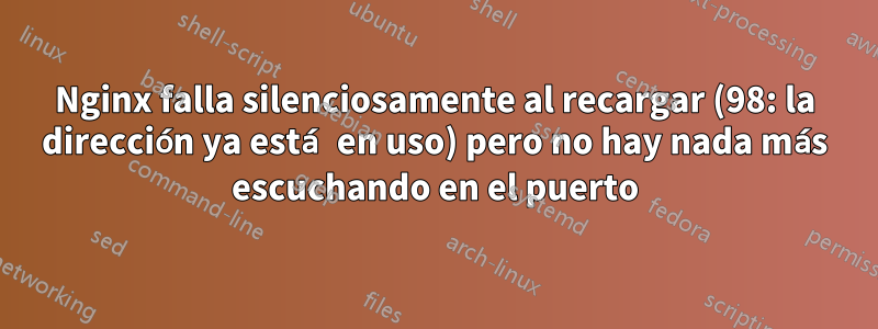 Nginx falla silenciosamente al recargar (98: la dirección ya está en uso) pero no hay nada más escuchando en el puerto