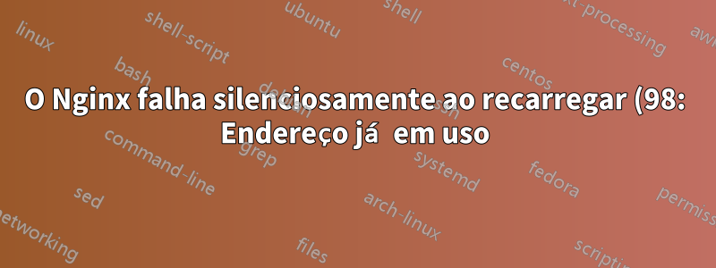 O Nginx falha silenciosamente ao recarregar (98: Endereço já em uso), mas nada mais está escutando na porta