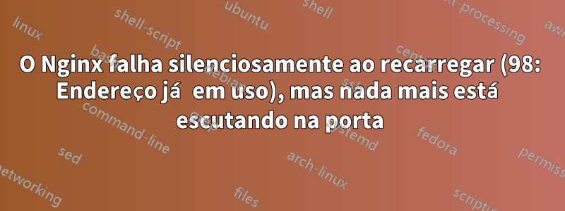 O Nginx falha silenciosamente ao recarregar (98: Endereço já em uso), mas nada mais está escutando na porta